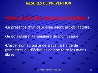 MESURES DE PREVENTION
•Dans le cas des travaux en hauteur :
•La présence d’un deuxième agent est obligatoire.
•Je dois utiliser la jugulaire de mon casque.
•L’ascension au poste de travail à l’aide de
grimpettes ou d’échelles doit se faire les mains
libres.
69M.HAMMANI BACHIR IFEG/ETB
 