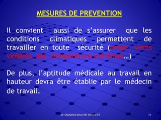 MESURES DE PREVENTION
Il convient aussi de s’assurer que les
conditions climatiques permettent de
travailler en toute sécurité (orage, vents
violents, gel, température extrêmes…)
De plus, l’aptitude médicale au travail en
hauteur devra être établie par le médecin
de travail.
71M.HAMMANI BACHIR IFEG/ETB
 