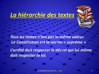 La hiérarchie des textes
Tous les textes n’ont pas la même valeur.
La Constitution est la norme « suprême ».
L’arrêté doit respecter le décret qui lui-même
doit respecter la loi.
77M.HAMMANI BACHIR IFEG/ETB
 