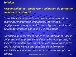 Solution
Responsabilité de l’employeur : obligation de formation
en matière de sécurité.
La société est condamnée pour avoir causé la mort du
salarié par maladresse, impudence, Inattention,
négligence ou manquement à une obligation de sécurité
de résultat imposée par la loi ou le règlement.
L’omission de respecter la notice d’utilisation de la nacelle
qui prescrivait la présence de deux opérateurs formés, la
société est condamnée pour homicide involontaire parce
que la victime n’avait pas bénéficié de la formation
spécialisée qui lui aurait permis de se rendre compte du
danger. 80M.HAMMANI BACHIR IFEG/ETB
 