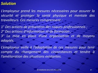 Solution
L’employeur prend les mesures nécessaires pour assurer la
sécurité et protéger la santé physique et mentale des
travailleurs. Ces mesures comprennent :
1° Des actions de prévention des risques professionnels ;
2° Des actions d’information et de formation ;
3° La mise en place d’une organisation et de moyens
adaptés.
L’employeur veille à l’adaptation de ces mesures pour tenir
compte du changement des circonstances et tendre à
l’amélioration des situations existantes.
81M.HAMMANI BACHIR IFEG/ETB
 
