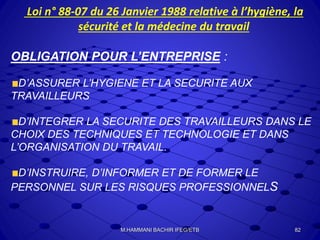 Loi n° 88-07 du 26 Janvier 1988 relative à l’hygiène, la
sécurité et la médecine du travail
OBLIGATION POUR L’ENTREPRISE :
D’ASSURER L’HYGIENE ET LA SECURITE AUX
TRAVAILLEURS
D’INTEGRER LA SECURITE DES TRAVAILLEURS DANS LE
CHOIX DES TECHNIQUES ET TECHNOLOGIE ET DANS
L’ORGANISATION DU TRAVAIL.
D’INSTRUIRE, D’INFORMER ET DE FORMER LE
PERSONNEL SUR LES RISQUES PROFESSIONNELS
82M.HAMMANI BACHIR IFEG/ETB
 