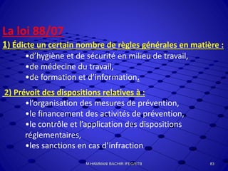 La loi 88/07
1) Édicte un certain nombre de règles générales en matière :
•d’hygiène et de sécurité en milieu de travail,
•de médecine du travail,
•de formation et d’information.
2) Prévoit des dispositions relatives à :
•l’organisation des mesures de prévention,
•le financement des activités de prévention,
•le contrôle et l’application des dispositions
réglementaires,
•les sanctions en cas d’infraction.
83M.HAMMANI BACHIR IFEG/ETB
 