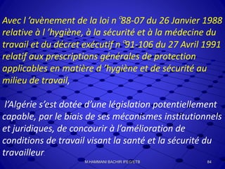 Avec l ’avènement de la loi n°88-07 du 26 Janvier 1988
relative à l ’hygiène, à la sécurité et à la médecine du
travail et du décret exécutif n°91-106 du 27 Avril 1991
relatif aux prescriptions générales de protection
applicables en matière d ’hygiène et de sécurité au
milieu de travail,
l’Algérie s’est dotée d’une législation potentiellement
capable, par le biais de ses mécanismes institutionnels
et juridiques, de concourir à l’amélioration de
conditions de travail visant la santé et la sécurité du
travailleur.
84M.HAMMANI BACHIR IFEG/ETB
 