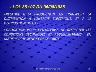 - LOI 85 / 07 DU 06/08/1985
•RELATIVE A LA PRODUCTION, AU TRANSPORT, LA
DISTRIBUTION A L‘ENERGIE ELECTRIQUE, ET A LA
DISTRIBUTION DU GAZ.
•OBLIGATION POUR L’ENTREPRISE DE RESPECTER LES
CONDITIONS TECHNIQUES ET REGLEMENTAIRES EN
MATIERE D’HYGIENE ET DE SECURITE.
85M.HAMMANI BACHIR IFEG/ETB
 
