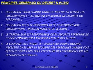 PRINCIPES GENERAUX DU DECRET N 01/342
1. OBLIGATION POUR CHAQUE UNITE DE METTRE EN ŒUVRE LES
PRESCRIPTIONS ET LES MOYENS EN MATIERE DE SECURITE DU
PERSONNEL ;
2. OBLIGATION POUR LE PERSONNEL DE SE CONFORMER AUX
PRESCRIPTIONS FIXEES EN MATIERE DE SECURITE ;
3. LE TRAVAILLEUR EST RESPONSABLE DE SA SECURITE PERSONNELLE
ET DOIT CONTRIBUER À PRESERVER CELLES DES AUTRES ;
4. LE COURANT ELECTRIQUE EST DANGEREUX POUR L’HOMME,
NECESSITE D’ASSURER LA SECURITE DES PERSONNES CHAQUE FOIS
QU’ELLES SONT APPELEES À EFFECTUER DES OPERATIONS SUR LES
OUVRAGES ELECTRIQUES.
87M.HAMMANI BACHIR IFEG/ETB
 
