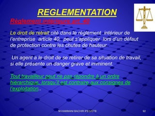 REGLEMENTATION
Règlement intérieure art 40
Le droit de retrait cité dans le règlement intérieur de
l’entreprise article 40, peut s’appliquer lors d’un défaut
de protection contre les chutes de hauteur.
Un agent a le droit de se retirer de sa situation de travail,
si elle présente un danger grave et imminent.
Tout travailleur peut ne pas répondre à un ordre
hiérarchique, lorsqu’il est contraire aux consignes de
l’exploitation..
92M.HAMMANI BACHIR IFEG/ETB
 