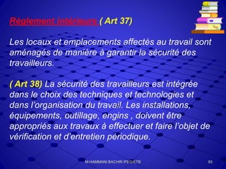 Règlement intérieure ( Art 37)
Les locaux et emplacements affectés au travail sont
aménagés de manière à garantir la sécurité des
travailleurs.
( Art 38) La sécurité des travailleurs est intégrée
dans le choix des techniques et technologies et
dans l’organisation du travail. Les installations,
équipements, outillage, engins , doivent être
appropriés aux travaux à effectuer et faire l’objet de
vérification et d’entretien périodique.
93M.HAMMANI BACHIR IFEG/ETB
 