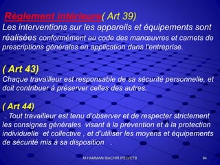 Règlement intérieure( Art 39)
Les interventions sur les appareils et équipements sont
réalisées conformément au code des manœuvres et carnets de
prescriptions générales en application dans l’entreprise.
( Art 43)
Chaque travailleur est responsable de sa sécurité personnelle, et
doit contribuer à préserver celles des autres.
( Art 44)
. Tout travailleur est tenu d’observer et de respecter strictement
les consignes générales visant à la prévention et à la protection
individuelle et collective , et d’utiliser les moyens et équipements
de sécurité mis à sa disposition .
94M.HAMMANI BACHIR IFEG/ETB
 