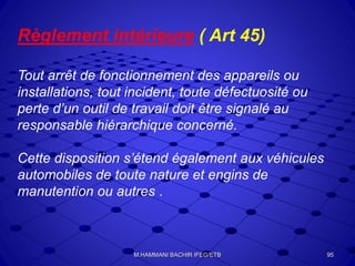 Règlement intérieure ( Art 45)
Tout arrêt de fonctionnement des appareils ou
installations, tout incident, toute défectuosité ou
perte d’un outil de travail doit être signalé au
responsable hiérarchique concerné.
Cette disposition s’étend également aux véhicules
automobiles de toute nature et engins de
manutention ou autres .
95M.HAMMANI BACHIR IFEG/ETB
 