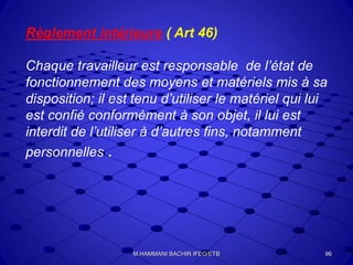 Règlement intérieure ( Art 46)
Chaque travailleur est responsable de l’état de
fonctionnement des moyens et matériels mis à sa
disposition; il est tenu d’utiliser le matériel qui lui
est confié conformément à son objet, il lui est
interdit de l’utiliser à d’autres fins, notamment
personnelles .
96M.HAMMANI BACHIR IFEG/ETB
 
