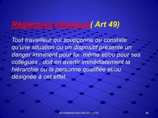 Règlement intérieure( Art 49)
Tout travailleur qui soupçonne ou constate
qu’une situation ou un dispositif présente un
danger imminent pour lui même et/ou pour ses
collègues , doit en avertir immédiatement la
hiérarchie ou la personne qualifiée et/ou
désignée à cet effet.
98M.HAMMANI BACHIR IFEG/ETB
 