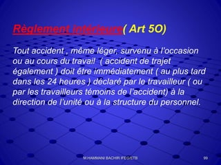 Règlement intérieure( Art 5O)
Tout accident , même léger, survenu à l’occasion
ou au cours du travail ( accident de trajet
également ) doit être immédiatement ( au plus tard
dans les 24 heures ) déclaré par le travailleur ( ou
par les travailleurs témoins de l’accident) à la
direction de l’unité ou à la structure du personnel.
99M.HAMMANI BACHIR IFEG/ETB
 
