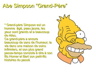 Abe Simpson “Grand-Père” * Grand-père Simpson est un homme  âgé, peau jaune, les yeux sont grands et a beaucoup de rides.  Ce grand-père a encore beaucoup de sens de l'humeur, la vie dans une maison de soins infirmiers, et son plus grand passe-temps consiste à dire à son fils Homer et Bart son petit-fils  histoires du passé 