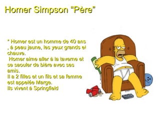 Homer Simpson “Père” * Homer est un homme de 40 ans , à peau jaune, les yeux grands et chauve. Homer aime aller à la taverne et se saouler de bière avec ses amis.  Il a 2 filles et un fils et sa femme est appelée Marge.  Ils vivent à Springfield 