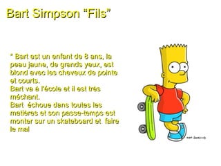 Bart Simpson “Fils” * Bart est un enfant de 8 ans, la peau jaune, de grands yeux, est blond avec les cheveux de pointe et courts.  Bart va à l'école et il est très méchant.  Bart  échoue dans toutes les matières et son passe-temps est monter sur un skateboard et  faire le mal 