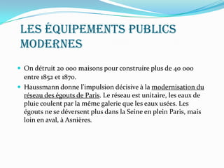 Les équipements publics
modernes
 On détruit 20 000 maisons pour construire plus de 40 000
entre 1852 et 1870.
 Haussmann donne l’impulsion décisive à la modernisation du
réseau des égouts de Paris. Le réseau est unitaire, les eaux de
pluie coulent par la même galerie que les eaux usées. Les
égouts ne se déversent plus dans la Seine en plein Paris, mais
loin en aval, à Asnières.
 