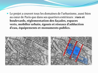  Le projet a couvert tous les domaines de l'urbanisme, aussi bien
au cœur de Paris que dans ses quartiers extérieurs : rues et
boulevards, réglementation des façades, espaces
verts, mobilier urbain, égouts et réseaux d'adduction
d'eau, équipements et monuments publics.
 