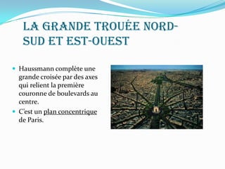 La grande trouée nord-
sud et est-ouest
 Haussmann complète une
grande croisée par des axes
qui relient la première
couronne de boulevards au
centre.
 C’est un plan concentrique
de Paris.
 