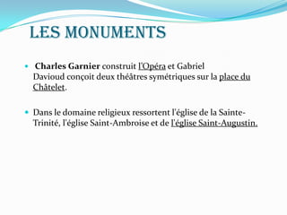 Les monuments
 Charles Garnier construit l’Opéra et Gabriel
Davioud conçoit deux théâtres symétriques sur la place du
Châtelet.
 Dans le domaine religieux ressortent l'église de la Sainte-
Trinité, l'église Saint-Ambroise et de l'église Saint-Augustin.
 
