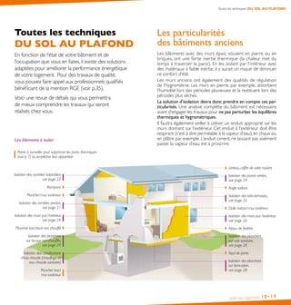 Isoler son logement 18•19
Toutes les techniques DU SOL AU PLAFOND
Les particularités
des bâtiments anciens
Les bâtiments avec des murs épais, souvent en pierre ou en
briques, ont une forte inertie thermique (la chaleur met du
temps à traverser la paroi). En les isolant par l’intérieur avec
des matériaux à faible inertie, il y aurait un risque de diminuer
ce confort d’été.
Les murs anciens ont également des qualités de régulation
de l’hygrométrie. Les murs en pierre, par exemple, absorbent
l’humidité lors des périodes pluvieuses et la restituent lors des
périodes plus sèches.
La solution d’isolation devra donc prendre en compte ces par-
ticularités. Une analyse complète du bâtiment est nécessaire
avant d’engager les travaux pour ne pas perturber les équilibres
thermiques et hygrométriques.
Il faudra également veiller à utiliser un enduit approprié sur les
murs donnant sur l’extérieur. Cet enduit à l’extérieur doit être
respirant (c’est à dire perméable à la vapeur d’eau), en chaux ou
en plâtre par exemple. L’enduit ciment, ne laissant pas aisément
passer la vapeur d’eau, est à proscrire.
Toutes les techniques
DU SOL AU PLAFOND
En fonction de l’état de votre bâtiment et de
l’occupation que vous en faites,il existe des solutions
adaptées pour améliorer la performance énergétique
de votre logement. Pour des travaux de qualité,
vous pouvez faire appel aux professionnels qualifiés
bénéficiant de la mention RGE (voir p.35).
Voici une revue de détails qui vous permettra
de mieux comprendre les travaux qui seront
réalisés chez vous.
Les éléments à isoler
Isolation des combles habitables,
voir page 22
Isolation des murs par l’intérieur,
voir page 24
Isolation des combles perdus,
voir page 21
Isolation des planchers
sur locaux non-chauffés,
voir page 29
Isolation des canalisations
d’eau chaude (chauffage et
eau chaude sanitaire)
Isolation des murs par l’extérieur,
voir page 26
Isolation des parois vitrées,
voir page 29
Isolation des planchers
sur terre-plein,
voir page 28
Isolation des toits-terrasses,
voir page 24
Isolation des planchers
sur vide sanitaire,
voir page 28
Angle saillant
Appui de fenêtre
Seuil de porte
Rampant
Plancher / mur extérieur
Plancher bas / 
mur extérieur
Dalle balcon / mur extérieur
Linteau, coffre de volet roulant
Plancher bas / local non chauffé
Points à surveiller pour supprimer les ponts thermiques
(voir p.  7) ou empêcher leur apparition
 