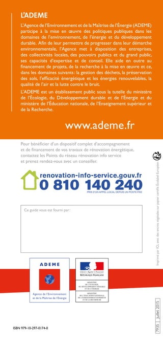 ISBN 979-10-297-0174-0
www.ademe.fr
7935Juillet2015ImpriméparICLavecdesencresvégétalessurpapiercertifiéÉcolabelEuropéen
Pour bénéficier d’un dispositif complet d’accompagnement
et de financement de vos travaux de rénovation énergétique,
contactez les Points du réseau rénovation info service
et prenez rendez-vous avec un conseiller.
Ce guide vous est fourni par :
L’ADEME
L’Agence de l’Environnement et de la Maîtrise de l’Énergie (ADEME)
participe à la mise en œuvre des politiques publiques dans les
domaines de l’environnement, de l’énergie et du développement
durable. Afin de leur permettre de progresser dans leur démarche
environnementale, l’Agence met à disposition des entreprises,
des collectivités locales, des pouvoirs publics et du grand public,
ses capacités d’expertise et de conseil. Elle aide en outre au
financement de projets, de la recherche à la mise en œuvre et ce,
dans les domaines suivants : la gestion des déchets, la préservation
des sols, l’efficacité énergétique et les énergies renouvelables, la
qualité de l’air et la lutte contre le bruit.
L’ADEME est un établissement public sous la tutelle du ministère
de l’Écologie, du Développement durable et de l’Énergie et du
ministère de l’Éducation nationale, de l’Enseignement supérieur et
de la Recherche.
 
