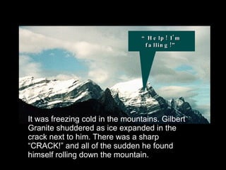It was freezing cold in the mountains. Gilbert Granite shuddered as ice expanded in the crack next to him. There was a sharp “CRACK!” and all of the sudden he found himself rolling down the mountain. “Help! I'm falling!” 