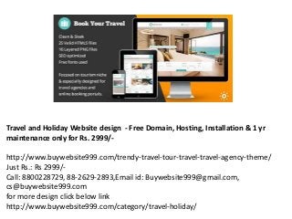 Travel and Holiday Website design - Free Domain, Hosting, Installation & 1 yr
maintenance only for Rs. 2999/-
http://www.buywebsite999.com/trendy-travel-tour-travel-travel-agency-theme/
Just Rs.: Rs 2999/-
Call: 8800228729, 88-2629-2893,Email id: Buywebsite999@gmail.com,
cs@buywebsite999.com
for more design click below link
http://www.buywebsite999.com/category/travel-holiday/
 