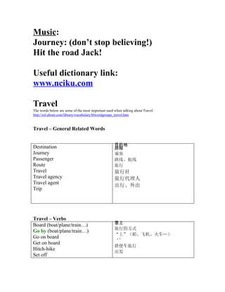 Music:
Journey: (dont stop believing!)
Hit the road Jack!

Useful dictionary link:
www.nciku.com

Travel
The words below are some of the most important used when talking about Travel.
http://esl.about.com/library/vocabulary/blwordgroups_travel.htm


Travel C General Related Words


                                                    Ŀĵ
Destination                                         ó
Journey                                             ˿
Passenger                                           ·ߡ
Route                                               
Travel                                              
Travel agency                                       д
Travel agent
                                                    С
Trip




Travel C Verbs
                                                    
Board (boat/plane/train)
                                                    еķʽ
Go by (boat/plane/train)
                                                    ϡɻ𳵡
Go on board
                                                    
Get on board
                                                    㳵
Hitch-hike
                                                    
Set off
 