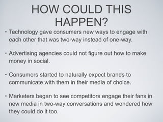 HOW COULD THIS HAPPEN? Technology gave consumers new ways to engage with each other that was two-way instead of one-way. Advertising agencies could not figure out how to make money in social. Consumers started to naturally expect brands to communicate with them in their media of choice. Marketers began to see competitors engage their fans in new media in two-way conversations and wondered how they could do it too. 