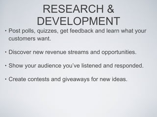 RESEARCH & DEVELOPMENT Post polls, quizzes, get feedback and learn what your customers want. Discover new revenue streams and opportunities. Show your audience you’ve listened and responded.  Create contests and giveaways for new ideas.  