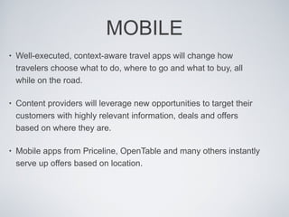 MOBILE Well-executed, context-aware travel apps will change how travelers choose what to do, where to go and what to buy, all while on the road.  Content providers will leverage new opportunities to target their customers with highly relevant information, deals and offers based on where they are.  Mobile apps from Priceline, OpenTable and many others instantly serve up offers based on location.  