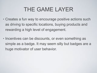 THE GAME LAYER Creates a fun way to encourage positive actions such as driving to specific locations, buying products and rewarding a high level of engagement.  Incentives can be discounts, or even something as simple as a badge. It may seem silly but badges are a huge motivator of user behavior.  