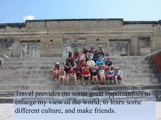 Travel provides me some great opportunities to
enlarge my view of the world, to learn some
different culture, and make friends.