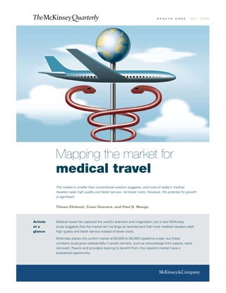 h e a lt h   c a r e    m ay   2008




          Mapping the market for
          medical travel
          The market is smaller than conventional wisdom suggests, and most of today’s medical
          travelers seek high quality and faster service, not lower costs. However, the potential for growth
          is significant.


          Tilman Ehrbeck, Ceani Guevara, and Paul D. Mango



Article   Medical travel has captured the world’s attention and imagination, but a new McKinsey
at a      study suggests that the market isn’t as large as reported and that most medical travelers seek
glance    high quality and faster service instead of lower costs.

          McKinsey places the current market at 60,000 to 85,000 inpatients a year, but these
          numbers could grow substantially if certain barriers, such as noncoverage from payors, were
          removed. Payors and providers looking to benefit from this nascent market have a
          substantial opportunity.
 