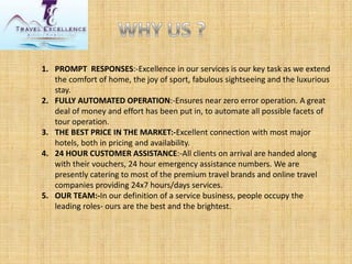 1.PROMPT RESPONSES:-Excellence in our services is our key task as we extend the comfort of home, the joy of sport, fabulous sightseeing and the luxurious stay. 
2.FULLY AUTOMATED OPERATION:-Ensures near zero error operation. A great deal of money and effort has been put in, to automate all possible facets of tour operation. 
3.THE BEST PRICE IN THE MARKET:-Excellent connection with most major hotels, both in pricing and availability. 
4.24 HOUR CUSTOMER ASSISTANCE:-All clients on arrival are handed along with their vouchers, 24 hour emergency assistance numbers. We are presently catering to most of the premium travel brands and online travel companies providing 24x7 hours/days services. 
5.OUR TEAM:-In our definition of a service business, people occupy the leading roles-ours are the best and the brightest.  