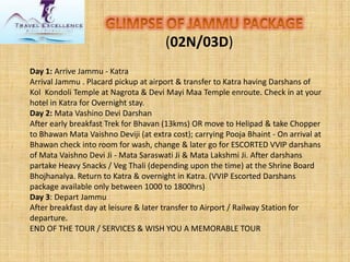 (02N/03D) 
Day 1:Arrive Jammu -Katra 
Arrival Jammu . Placard pickup at airport & transfer to Katra having Darshans of Kol Kondoli Temple at Nagrota & Devi Mayi Maa Temple enroute. Check in at your hotel in Katra for Overnight stay. 
Day 2:Mata Vashino Devi Darshan 
After early breakfast Trek for Bhavan (13kms) OR move to Helipad & take Chopper to Bhawan Mata Vaishno Deviji (at extra cost); carrying Pooja Bhaint -On arrival at Bhawan check into room for wash, change & later go for ESCORTED VVIP darshans of Mata Vaishno Devi Ji -Mata Saraswati Ji & Mata Lakshmi Ji. After darshans partake Heavy Snacks / Veg Thali (depending upon the time) at the Shrine Board Bhojhanalya. Return to Katra & overnight in Katra. (VVIP Escorted Darshans package available only between 1000 to 1800hrs) 
Day 3: Depart Jammu 
After breakfast day at leisure & later transfer to Airport / Railway Station for departure. 
END OF THE TOUR / SERVICES & WISH YOU A MEMORABLE TOUR  