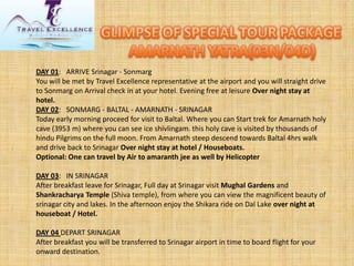 DAY 01: ARRIVE Srinagar -Sonmarg 
You will be met by Travel Excellence representative at the airport and you will straight drive to Sonmarg on Arrival check in at your hotel. Evening free at leisure Over night stay at hotel. 
DAY 02: SONMARG -BALTAL -AMARNATH -SRINAGAR 
Today early morning proceed for visit to Baltal. Where you can Start trek for Amarnath holy cave (3953 m) where you can see ice shivlingam. this holy cave is visited by thousands of hindu Pilgrims on the full moon. From Amarnath steep descend towards Baltal 4hrs walk and drive back to SrinagarOver night stay at hotel / Houseboats. 
Optional: One can travel by Air to amaranth jee as well by Helicopter 
DAY 03: IN SRINAGAR 
After breakfast leave for Srinagar, Full day at Srinagar visit Mughal Gardensand Shankracharya Temple(Shiva temple), from where you can view the magnificent beauty of srinagar city and lakes. In the afternoon enjoy the Shikara ride on Dal Lakeover night at houseboat / Hotel. 
DAY 04 DEPART SRINAGAR 
After breakfast you will be transferred to Srinagar airport in time to board flight for your onward destination.  