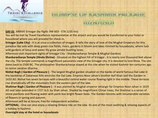 DAY 01: ARRIVE Srinagar (by flight: 9W 603 -ETA 1235 hrs) 
You will be met by Travel Excellence representative at the airport and you would be transferred to your hotel or houseboat where you will proceed for check-in. 
Srinagar (Lake City)-It is at once a collection of images: It tells the story of love of the Mughal Emperors for this paradise like vale with deep green rice fields, rivers, gardens in bloom and lakes rimmed by houseboats, where lush wild gardens of lotus and water-lily grow amidst bustling lanes. 
Afternoon visit important sights of Srinagar City -Shankaracharya Temple & Mughal Gardens 
Shankaracharya Temple (Hindu Shrine)-Situated on the highest hill of Srinagar , it is nearly one thousand feet above the city. The temple commands a magnificent panoramic view of the Srinagar city. It is devoted to lord Shiva. The site dates back to 2500 BC. The philosopher Shankaracharya stayed at this site when he visited Kashmir ten centuries ago to revive sanatandharma. 
NishatBagh( Garden of Pleasure )-The largest Mughal garden situated on the banks of world famous Dal-Lake in the backdrop of Zabarwanhills encircles the Dal Lake. Empress NoorJahan'sbrother AsifKhan laid the Garden in 1633 AD. Nishathas seven terraces with a beautiful central water course flowing right in the middle. These terraces rise dramatically off the mountains from the eastern part of the lake. 
Shalimar Bagh( Garden of Pleasure )-It was planted by Mughal emperor Jehangirfor Empress NoorJahanin 1619 AD and later extended in 1727 A.D. by Shah Jahan. Shaded by magnificent Chinartrees, the Shalimar is a series of stone pavilions and flowing water with paint box bright flower beds. The Garden blooms with innumerable varieties of flowers in spring and autumn. 
Afternoon will be at leisure, free for independent activities. 
OPTIONAL-One can also enjoy a relaxing Shikara ride on the lake. Its one of the most soothing & relaxing aspects of a holiday in Kashmir. 
Overnight stay at the hotel or houseboats  