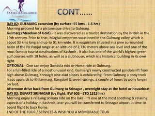DAY 02: GULMARG excursion (by surface: 55 kms-1.5 hrs) Morning proceed for a picturesque drive to Gulmarg. Gulmarg(Meadow of Gold)-It was discovered as a tourist destination by the British in the 19th century. Prior to that, Mughal emperors vacationed in the Gulmargvalley which is about 03 kmslong and up-to 01 km wide. It is exquisitely situated in a pine surrounded basin of the PirPanjalrange at an altitude of 2,730 meters above sea level and one of the most famous tourist destinations of Kashmir . It also has one of the world's highest green golf courses with 18 holes, as well as a clubhouse, which is a historical building in its own right. OPTIONAL-One can enjoy Gondola ride or Horse ride at Gulmarg. For a fun-filled ride of a most unusual kind, Gulmarg'snewly constructed gondola lift from high above Gulmarg, through pine-clad slopes is exhilarating. From Gulmarga pony track leads upwards to Khilanmarg, Kangdori& seven springs, a couple of hours by pony longer on foot. Afternoon drive back from Gulmargto Srinagar , overnight stay at the hotel or houseboat DAY 03: DEPART SRINAGAR (by flight: 9W 603 -ETD 1315 hrs) Morning enjoy a relaxing Shikara ride on the lake -Its one of the most soothing & relaxing aspects of a holiday in Kashmir, later you will be transferred to Srinagar airport in time to board flight to back home. END OF THE TOUR / SERVICES & WISH YOU A MEMORABLE TOUR……  