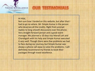 Hi Hilal, Not sure how I landed on this website, but after that I had to go no where. Mr. Simple Kumar is the person who deserves all the credits. Right from prompt replies to long smooth discussions over the phone. Very straight forward person and a good event manager. We planned a 10 days trip ManaliLehand Chandigarh with his help and Simple Kumar executed it very well. Though there were few problems we had to face during our journey, but Simple Kumar was always a phone call away to solve the problems. I will definitely recommend my friends to book their packages through travel excellence.  
