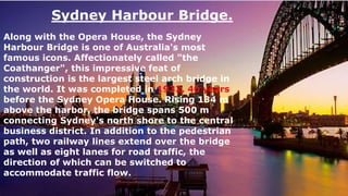 Sydney Harbour Bridge.
Along with the Opera House, the Sydney
Harbour Bridge is one of Australia's most
famous icons. Affectionately called "the
Coathanger", this impressive feat of
construction is the largest steel arch bridge in
the world. It was completed in 1932, 40 years
before the Sydney Opera House. Rising 134 m
above the harbor, the bridge spans 500 m
connecting Sydney's north shore to the central
business district. In addition to the pedestrian
path, two railway lines extend over the bridge
as well as eight lanes for road traffic, the
direction of which can be switched to
accommodate traffic flow.
 
