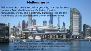 Melbourne.
Melbourne, Australia's second largest city, is a popular stop on many
Australia itineraries. Galleries, theatres, restaurants, shops, and a
distinctly European feel are the main draws of this sophisticated city
on the Yarra River. It's also a green city with parks, gardens, and
open spaces occupying almost a third of its total area.
Highlights of the city include the Royal Botanic
Gardens, the National Gallery of Victoria, and
the Melbourne Cricket Ground where sports
fans can watch cricket in the summer and
Australian Rules football in the winter.
To the east, greater Melbourne extends into the
beautiful Dandenong Ranges, and in the south to
the Mornington Peninsula where many locals
escape for seaside getaways
Melbourne, Australia's second largest city, is a popular stop
on many Australia itineraries. Galleries, theatres,
restaurants, shops, and a distinctly European feel are the
main draws of this sophisticated city on the Yarra River.
Melbourne :-
Melbourne, Australia's second largest city, is a popular stop on
many Australia itineraries. Galleries, theatres, restaurants, shops,
and a distinctly European feel are the main draws of this
sophisticated city on the Yarra River.
 