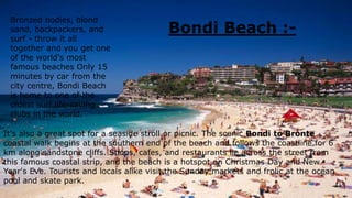 Bondi Beach :-
Bronzed bodies, blond
sand, backpackers, and
surf - throw it all
together and you get one
of the world's most
famous beaches Only 15
minutes by car from the
city centre, Bondi Beach
is home to one of the
oldest surf life-saving
clubs in the world.
It's also a great spot for a seaside stroll or picnic. The scenic Bondi to Bronte
coastal walk begins at the southern end of the beach and follows the coastline for 6
km along sandstone cliffs. Shops, cafes, and restaurants lie across the street from
this famous coastal strip, and the beach is a hotspot on Christmas Day and New
Year's Eve. Tourists and locals alike visit the Sunday markets and frolic at the ocean
pool and skate park.
 