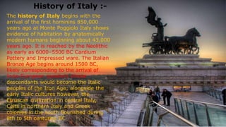 History of Italy :-
The history of Italy begins with the
arrival of the first hominins 850,000
years ago at Monte Poggiolo Italy shows
evidence of habitation by anatomically
modern humans beginning about 43,000
years ago. It is reached by the Neolithic
as early as 6000–5500 BC Cardium
Pottery and Impressed ware. The Italian
Bronze Age begins around 1500 BC,
likely corresponding to the arrival of
Indo-European speakers whose
descendants would become the Italic
peoples of the Iron Age; alongside the
early Italic cultures however, the
Etruscan civilization in central Italy,
Celts in northern Italy and Greek
colonies in the south flourished during
8th to 5th centuries BC
 