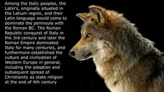 Among the Italic peoples, the
Latin's, originally situated in
the Latium region, and their
Latin language would come to
dominate the peninsula with
the Roman BC. The Roman
Republic conquest of Italy in
the 3rd century and later the
Roman Empire dominated
Italy for many centuries, and
furthermore established the
culture and civilization of
Western Europe in general,
including the adoption and
subsequent spread of
Christianity as state religion
at the end of 4th century..
 