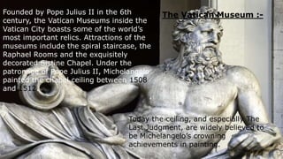The Vatican Museum :-Founded by Pope Julius II in the 6th
century, the Vatican Museums inside the
Vatican City boasts some of the world’s
most important relics. Attractions of the
museums include the spiral staircase, the
Raphael Rooms and the exquisitely
decorated Sistine Chapel. Under the
patronage of Pope Julius II, Michelangelo
painted the chapel ceiling between 1508
and 1512.
Today the ceiling, and especially The
Last Judgment, are widely believed to
be Michelangelo’s crowning
achievements in painting.
 