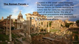 The Roman Forum :-
Located in the small valley between
the Palatine and Capitoline Hills, The
Roman Forum (or Forum Romania in
Latin) was for centuries the teeming
heart of ancient Rome: the site of
triumphal processions and elections,
venue for public speeches, and nucleus
of commercial affairs.
 