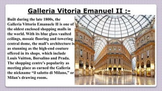 Galleria Vitoria Emanuel II :-
Built during the late 1800s, the
Galleria Vittorio Emanuele II is one of
the oldest enclosed shopping malls in
the world. With its blue glass vaulted
ceilings, mosaic flooring and towering
central dome, the mall’s architecture is
as stunning as the high-end couture
offered in its shops, which include
Louis Vuitton, Borsalino and Prada.
The shopping centre's popularity as
meeting place as earned the Galleria
the nickname “il salotto di Milano,” or
Milan’s drawing room.
 
