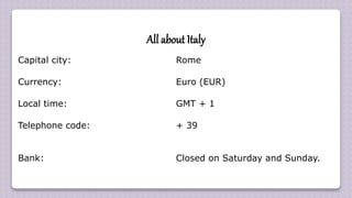 All about Italy
Capital city: Rome
Currency: Euro (EUR)
Local time: GMT + 1
Telephone code: + 39
Bank: Closed on Saturday and Sunday.
 